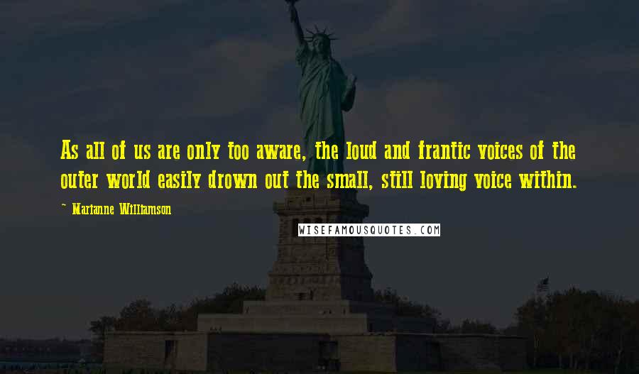 Marianne Williamson Quotes: As all of us are only too aware, the loud and frantic voices of the outer world easily drown out the small, still loving voice within.