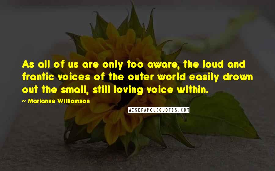 Marianne Williamson Quotes: As all of us are only too aware, the loud and frantic voices of the outer world easily drown out the small, still loving voice within.