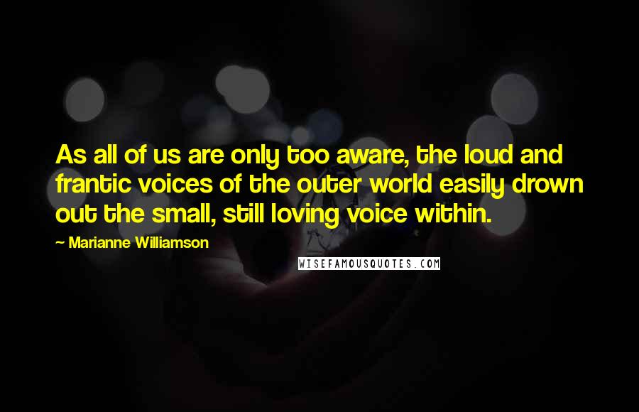Marianne Williamson Quotes: As all of us are only too aware, the loud and frantic voices of the outer world easily drown out the small, still loving voice within.