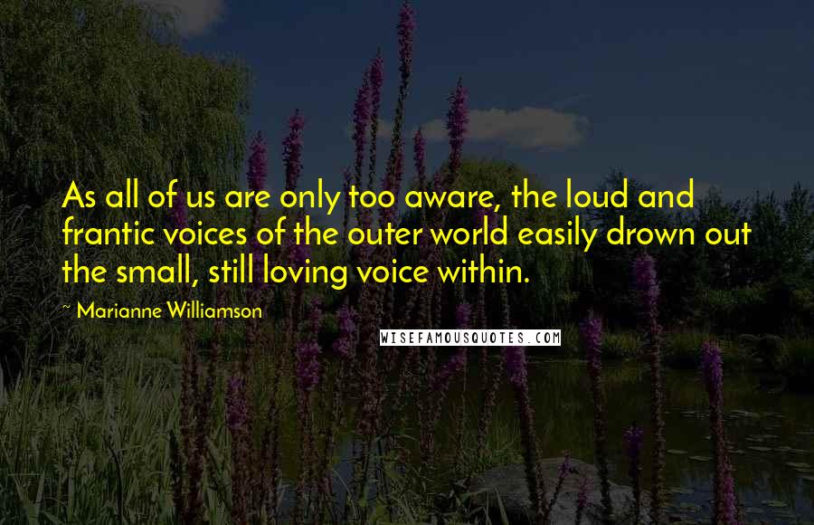 Marianne Williamson Quotes: As all of us are only too aware, the loud and frantic voices of the outer world easily drown out the small, still loving voice within.