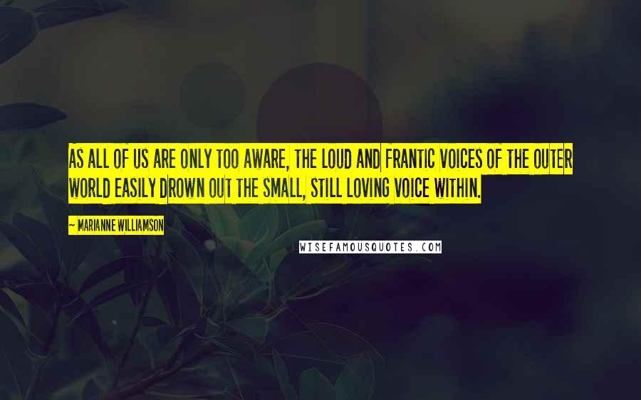 Marianne Williamson Quotes: As all of us are only too aware, the loud and frantic voices of the outer world easily drown out the small, still loving voice within.