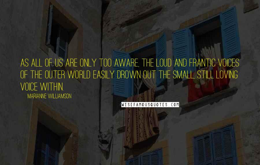 Marianne Williamson Quotes: As all of us are only too aware, the loud and frantic voices of the outer world easily drown out the small, still loving voice within.