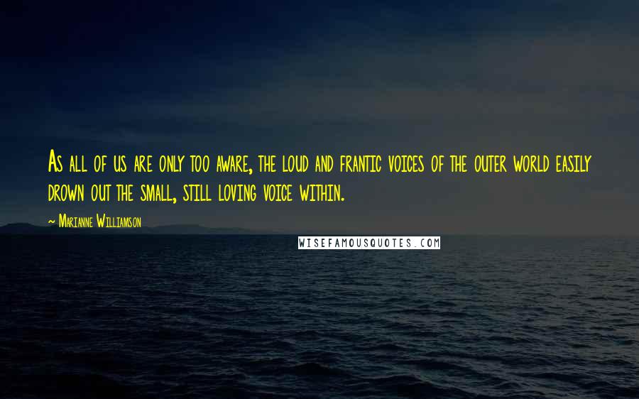 Marianne Williamson Quotes: As all of us are only too aware, the loud and frantic voices of the outer world easily drown out the small, still loving voice within.