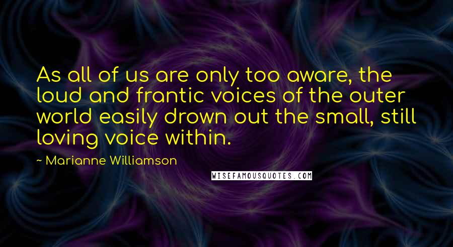 Marianne Williamson Quotes: As all of us are only too aware, the loud and frantic voices of the outer world easily drown out the small, still loving voice within.