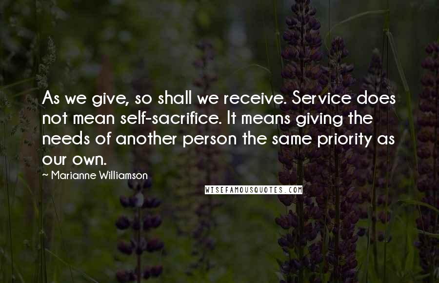 Marianne Williamson Quotes: As we give, so shall we receive. Service does not mean self-sacrifice. It means giving the needs of another person the same priority as our own.