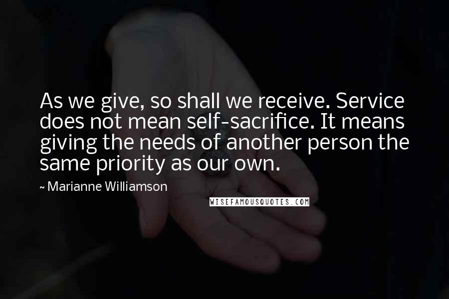 Marianne Williamson Quotes: As we give, so shall we receive. Service does not mean self-sacrifice. It means giving the needs of another person the same priority as our own.