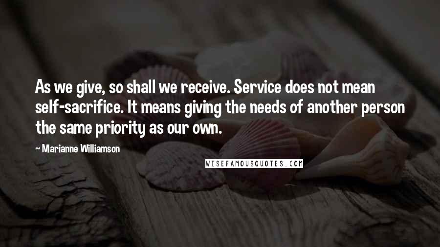 Marianne Williamson Quotes: As we give, so shall we receive. Service does not mean self-sacrifice. It means giving the needs of another person the same priority as our own.