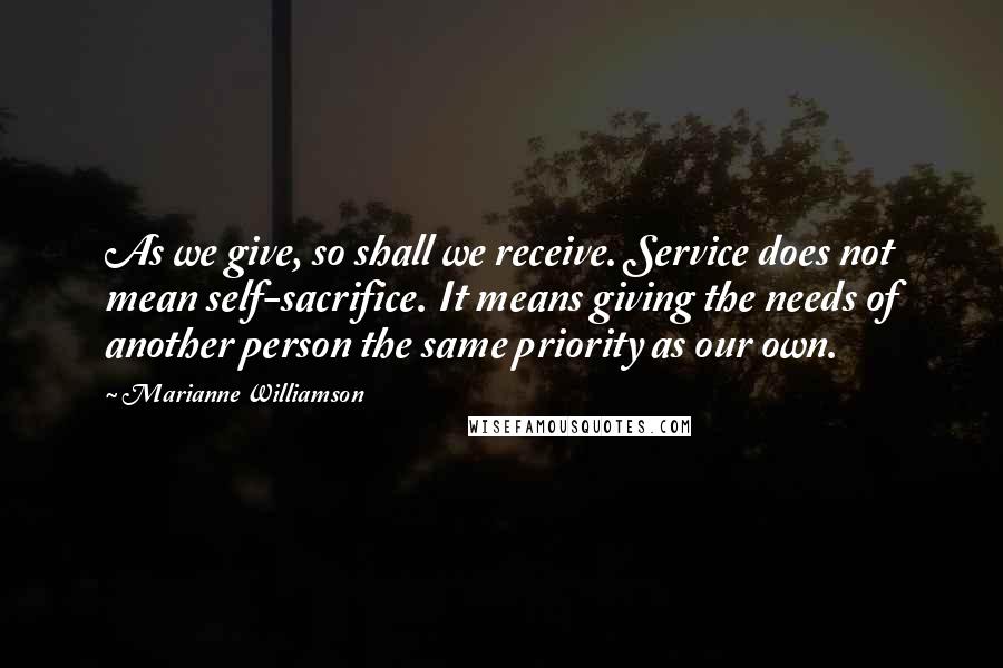 Marianne Williamson Quotes: As we give, so shall we receive. Service does not mean self-sacrifice. It means giving the needs of another person the same priority as our own.