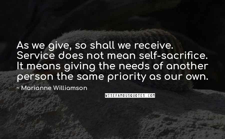 Marianne Williamson Quotes: As we give, so shall we receive. Service does not mean self-sacrifice. It means giving the needs of another person the same priority as our own.