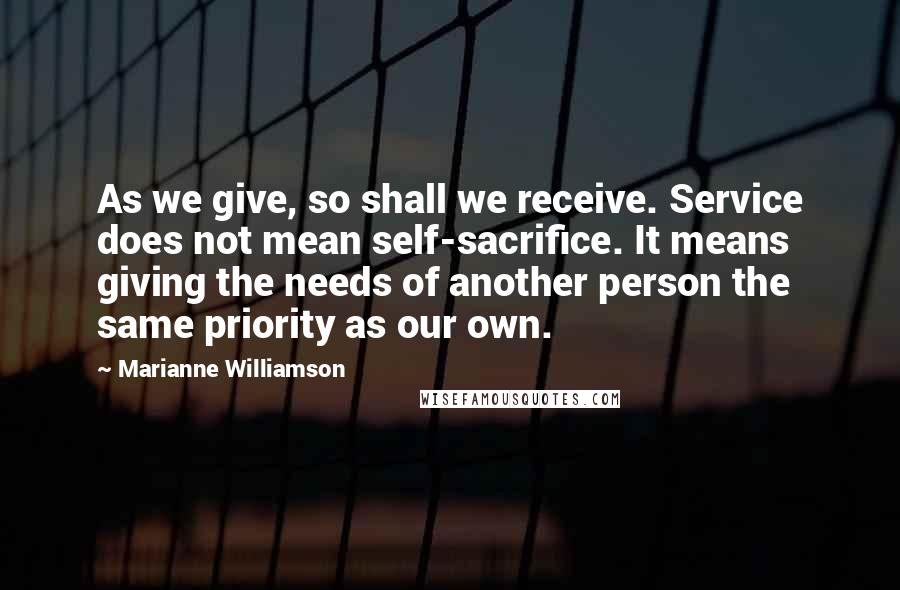 Marianne Williamson Quotes: As we give, so shall we receive. Service does not mean self-sacrifice. It means giving the needs of another person the same priority as our own.