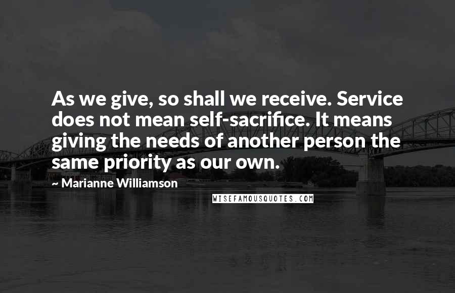 Marianne Williamson Quotes: As we give, so shall we receive. Service does not mean self-sacrifice. It means giving the needs of another person the same priority as our own.