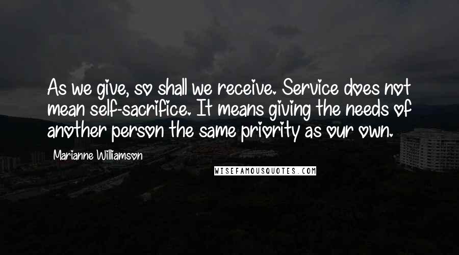 Marianne Williamson Quotes: As we give, so shall we receive. Service does not mean self-sacrifice. It means giving the needs of another person the same priority as our own.