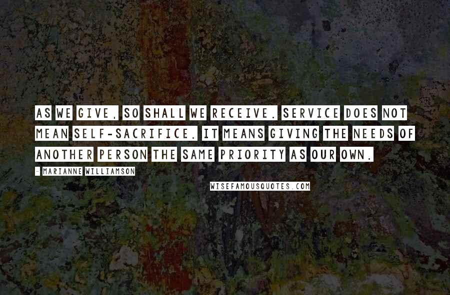 Marianne Williamson Quotes: As we give, so shall we receive. Service does not mean self-sacrifice. It means giving the needs of another person the same priority as our own.