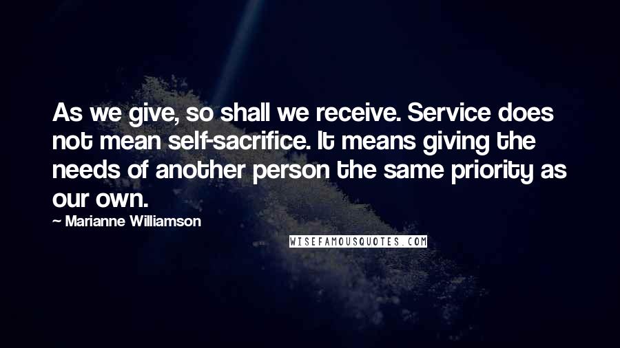 Marianne Williamson Quotes: As we give, so shall we receive. Service does not mean self-sacrifice. It means giving the needs of another person the same priority as our own.