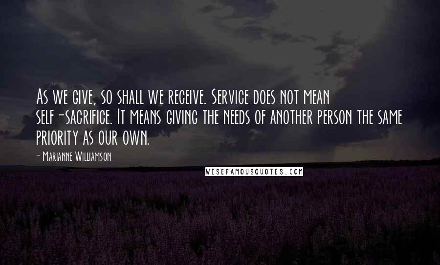 Marianne Williamson Quotes: As we give, so shall we receive. Service does not mean self-sacrifice. It means giving the needs of another person the same priority as our own.