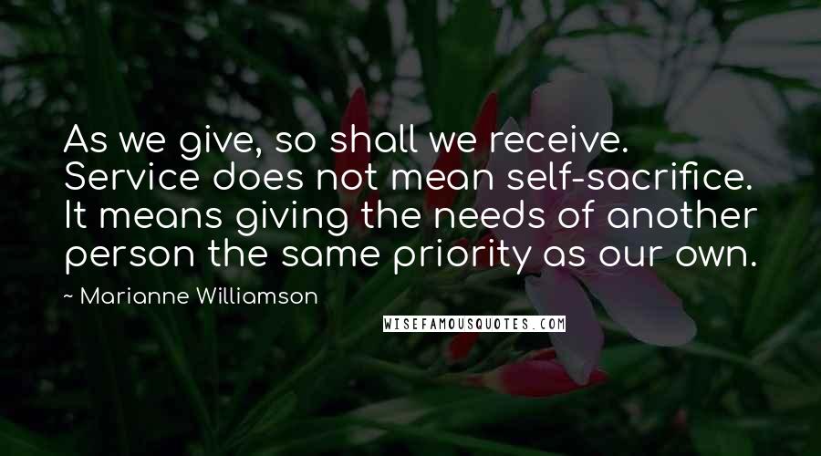 Marianne Williamson Quotes: As we give, so shall we receive. Service does not mean self-sacrifice. It means giving the needs of another person the same priority as our own.