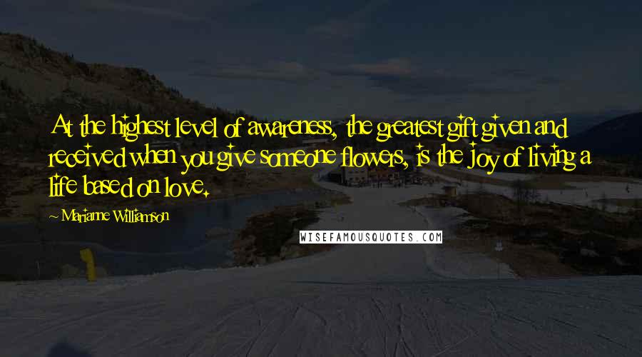 Marianne Williamson Quotes: At the highest level of awareness, the greatest gift given and received when you give someone flowers, is the joy of living a life based on love.