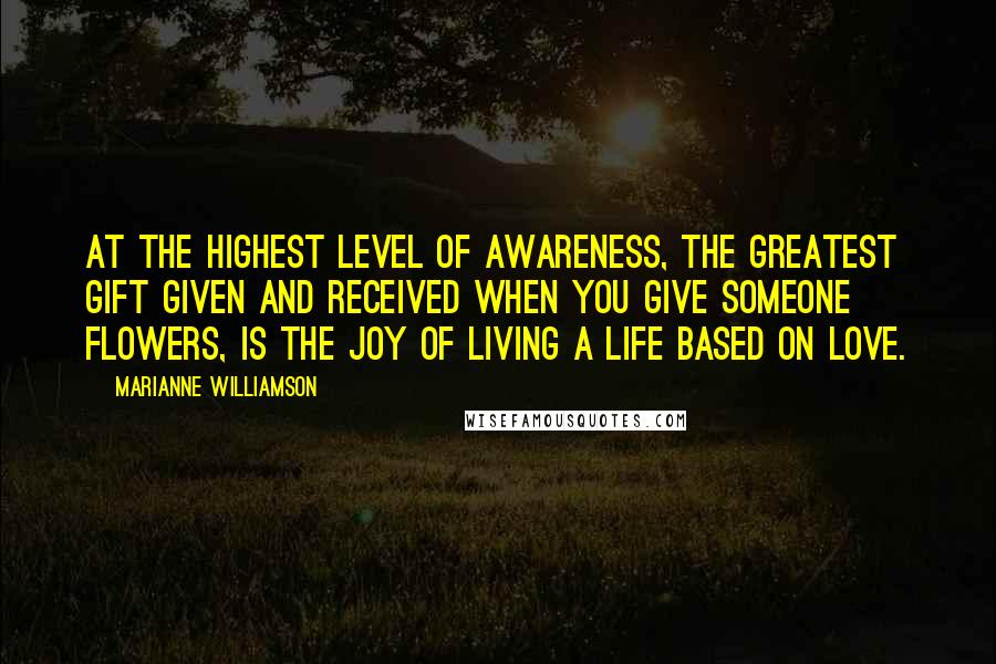 Marianne Williamson Quotes: At the highest level of awareness, the greatest gift given and received when you give someone flowers, is the joy of living a life based on love.