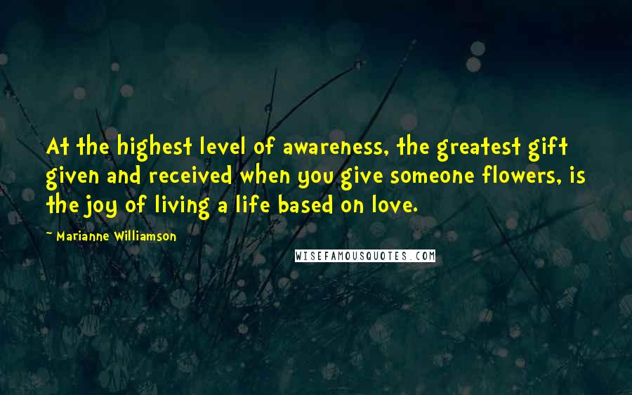 Marianne Williamson Quotes: At the highest level of awareness, the greatest gift given and received when you give someone flowers, is the joy of living a life based on love.