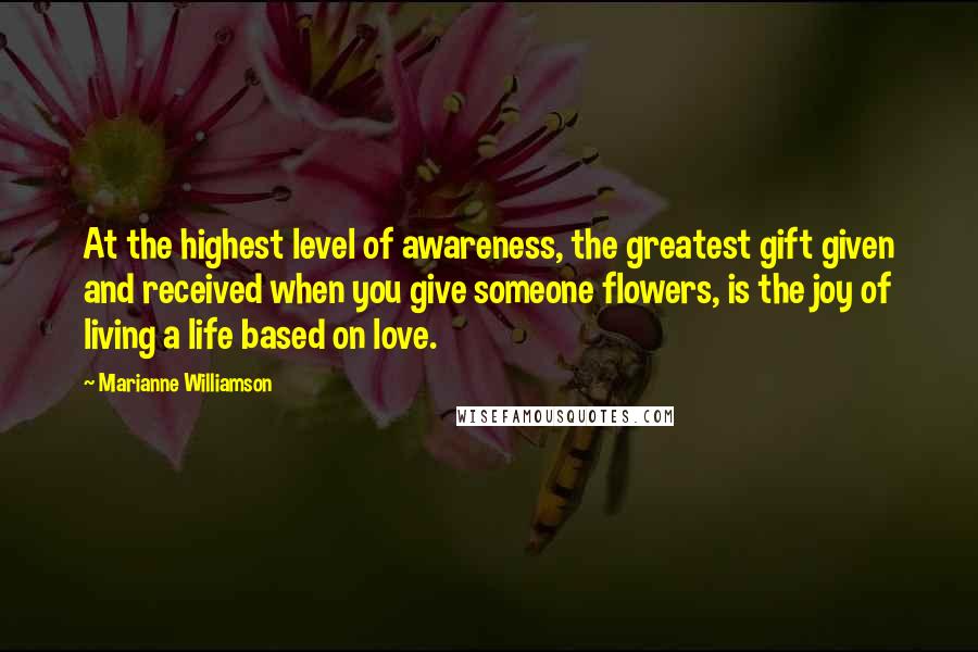 Marianne Williamson Quotes: At the highest level of awareness, the greatest gift given and received when you give someone flowers, is the joy of living a life based on love.