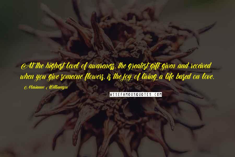 Marianne Williamson Quotes: At the highest level of awareness, the greatest gift given and received when you give someone flowers, is the joy of living a life based on love.