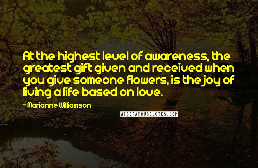 Marianne Williamson Quotes: At the highest level of awareness, the greatest gift given and received when you give someone flowers, is the joy of living a life based on love.