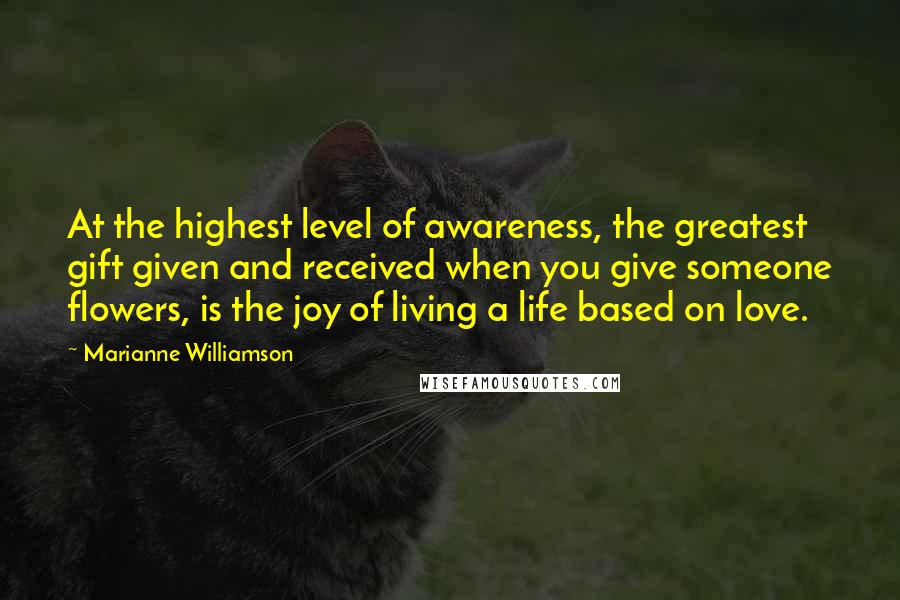 Marianne Williamson Quotes: At the highest level of awareness, the greatest gift given and received when you give someone flowers, is the joy of living a life based on love.