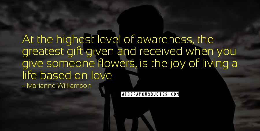 Marianne Williamson Quotes: At the highest level of awareness, the greatest gift given and received when you give someone flowers, is the joy of living a life based on love.