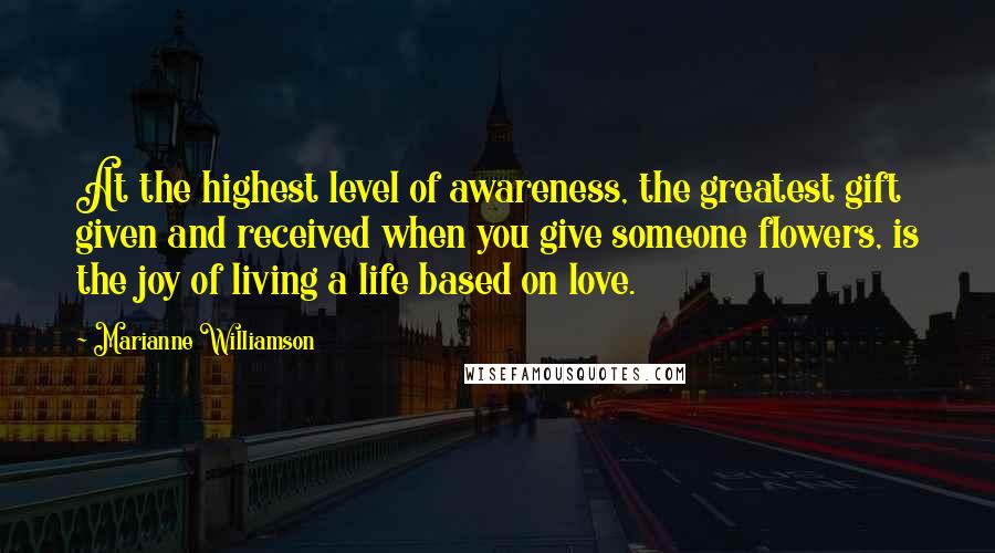 Marianne Williamson Quotes: At the highest level of awareness, the greatest gift given and received when you give someone flowers, is the joy of living a life based on love.
