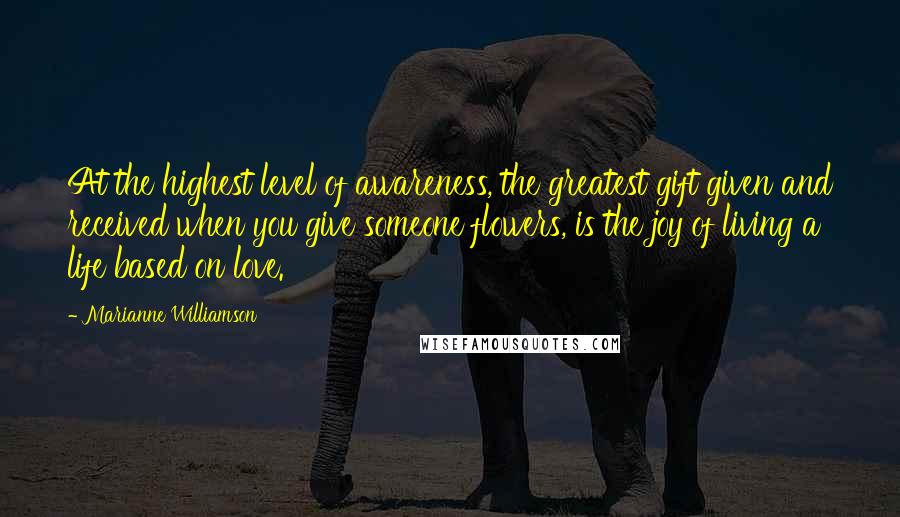 Marianne Williamson Quotes: At the highest level of awareness, the greatest gift given and received when you give someone flowers, is the joy of living a life based on love.