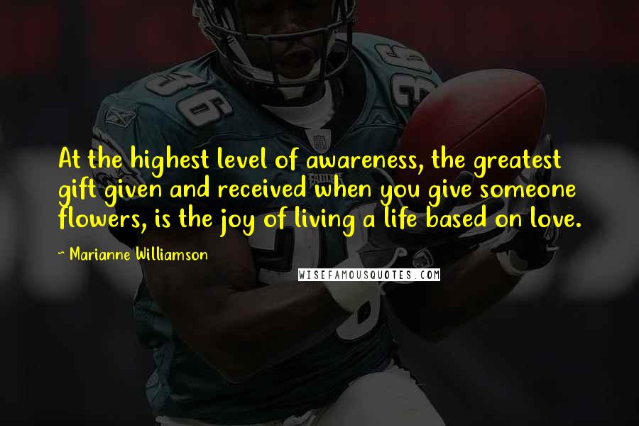 Marianne Williamson Quotes: At the highest level of awareness, the greatest gift given and received when you give someone flowers, is the joy of living a life based on love.