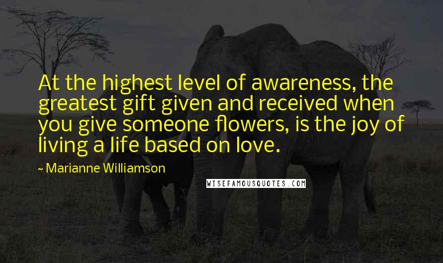 Marianne Williamson Quotes: At the highest level of awareness, the greatest gift given and received when you give someone flowers, is the joy of living a life based on love.