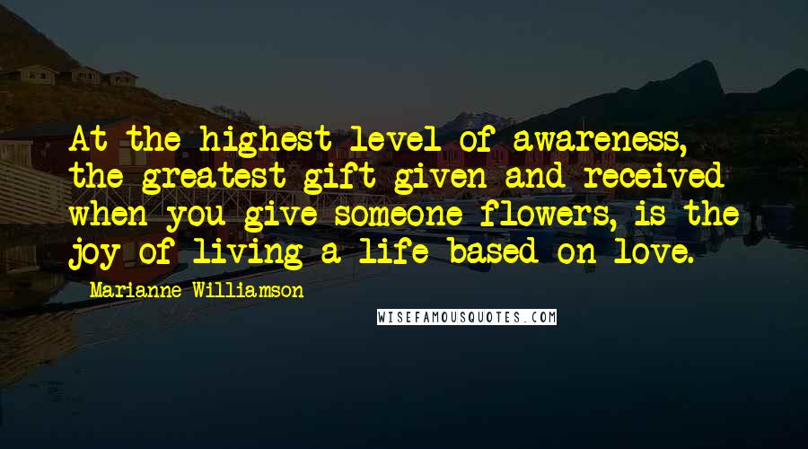 Marianne Williamson Quotes: At the highest level of awareness, the greatest gift given and received when you give someone flowers, is the joy of living a life based on love.