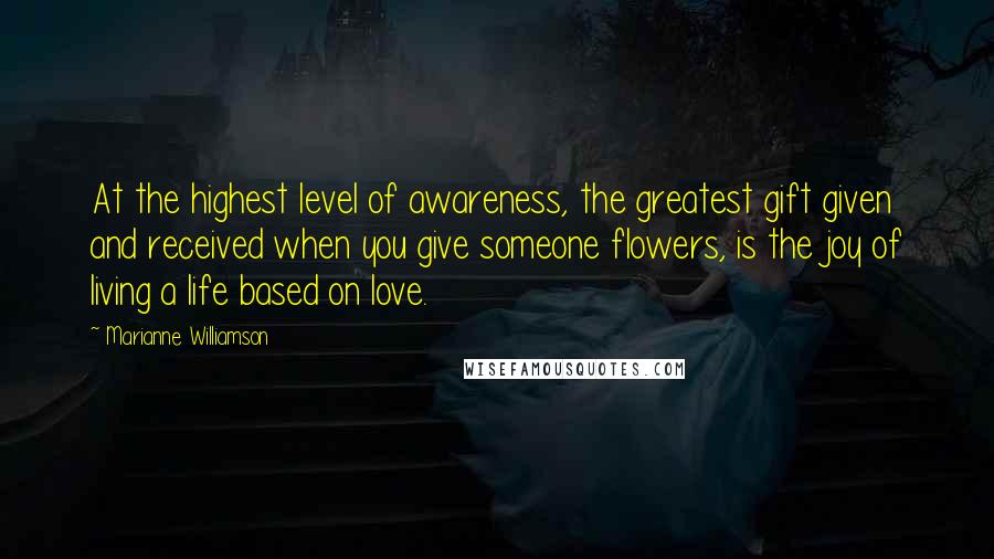 Marianne Williamson Quotes: At the highest level of awareness, the greatest gift given and received when you give someone flowers, is the joy of living a life based on love.