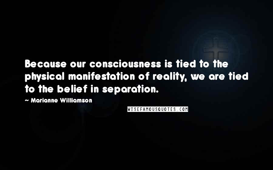 Marianne Williamson Quotes: Because our consciousness is tied to the physical manifestation of reality, we are tied to the belief in separation.