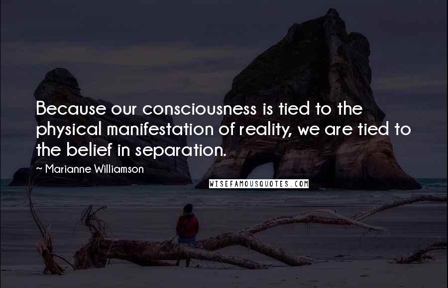 Marianne Williamson Quotes: Because our consciousness is tied to the physical manifestation of reality, we are tied to the belief in separation.