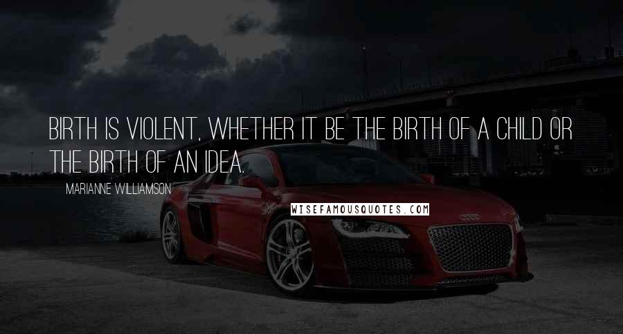 Marianne Williamson Quotes: Birth is violent, whether it be the birth of a child or the birth of an idea.