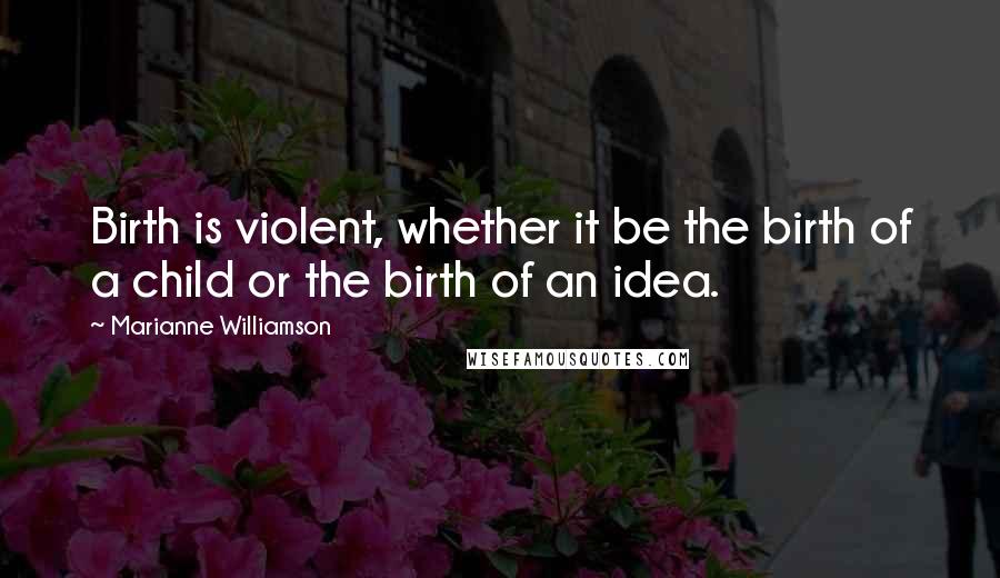 Marianne Williamson Quotes: Birth is violent, whether it be the birth of a child or the birth of an idea.