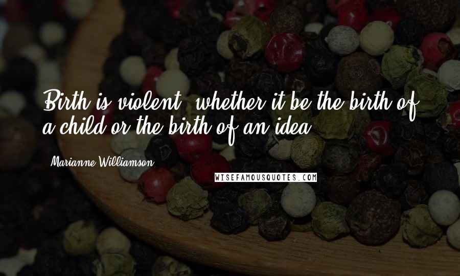 Marianne Williamson Quotes: Birth is violent, whether it be the birth of a child or the birth of an idea.