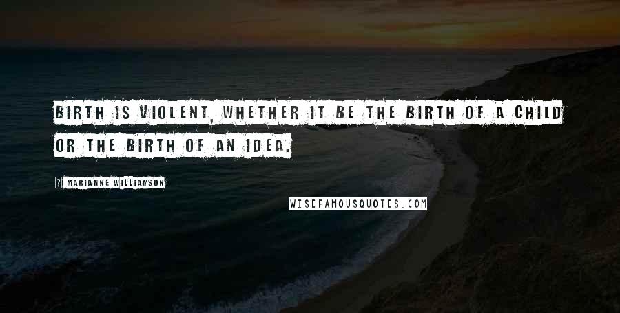 Marianne Williamson Quotes: Birth is violent, whether it be the birth of a child or the birth of an idea.