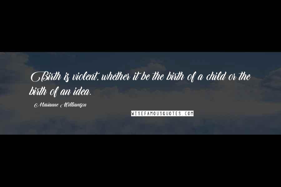 Marianne Williamson Quotes: Birth is violent, whether it be the birth of a child or the birth of an idea.