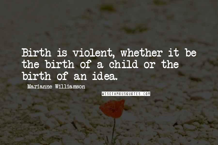 Marianne Williamson Quotes: Birth is violent, whether it be the birth of a child or the birth of an idea.