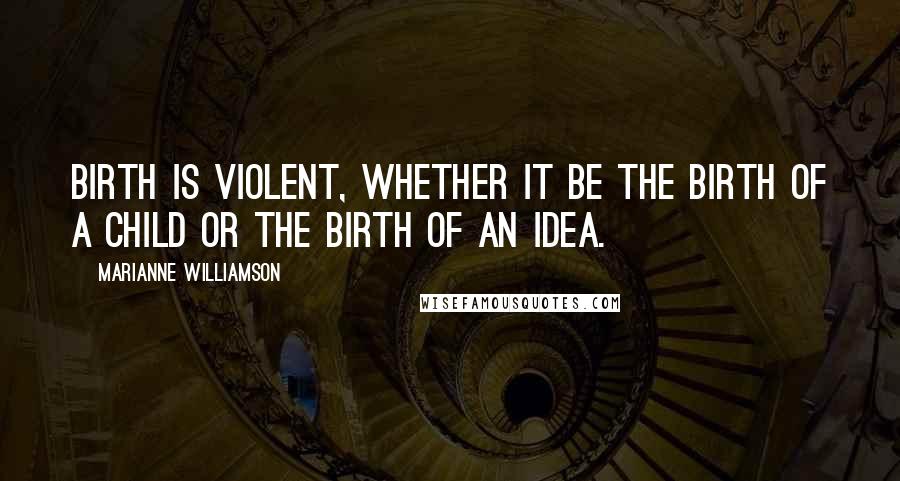 Marianne Williamson Quotes: Birth is violent, whether it be the birth of a child or the birth of an idea.