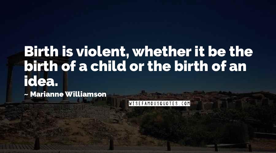 Marianne Williamson Quotes: Birth is violent, whether it be the birth of a child or the birth of an idea.