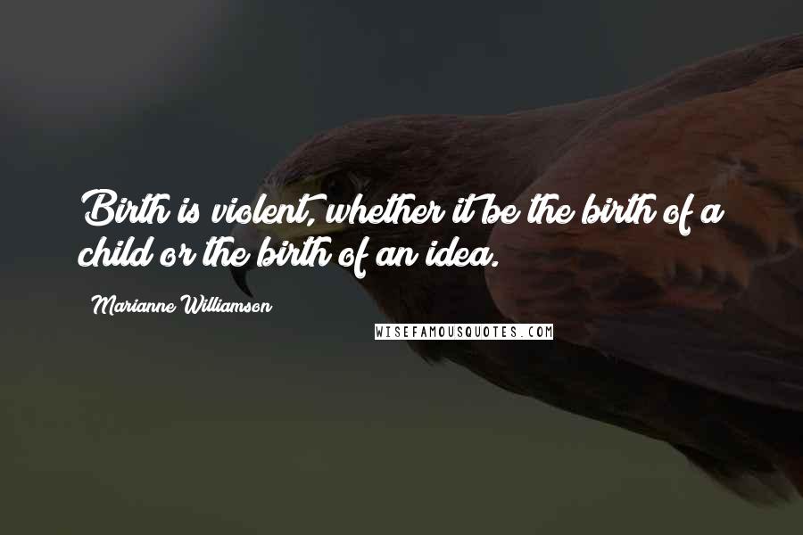 Marianne Williamson Quotes: Birth is violent, whether it be the birth of a child or the birth of an idea.