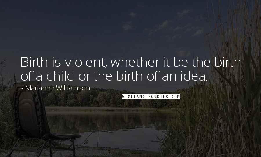 Marianne Williamson Quotes: Birth is violent, whether it be the birth of a child or the birth of an idea.
