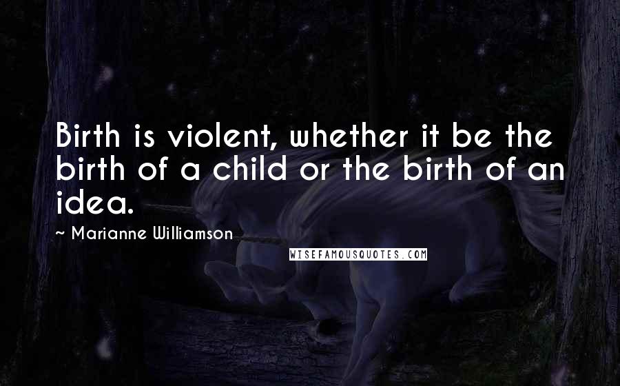 Marianne Williamson Quotes: Birth is violent, whether it be the birth of a child or the birth of an idea.