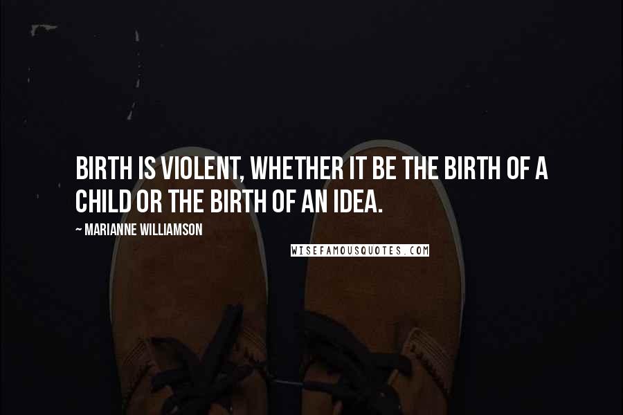 Marianne Williamson Quotes: Birth is violent, whether it be the birth of a child or the birth of an idea.