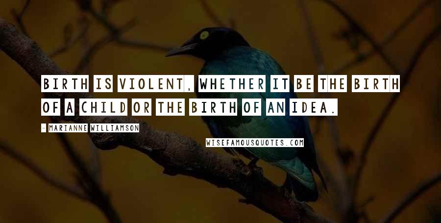 Marianne Williamson Quotes: Birth is violent, whether it be the birth of a child or the birth of an idea.