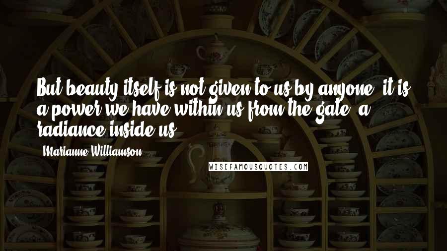 Marianne Williamson Quotes: But beauty itself is not given to us by anyone; it is a power we have within us from the gate, a radiance inside us.